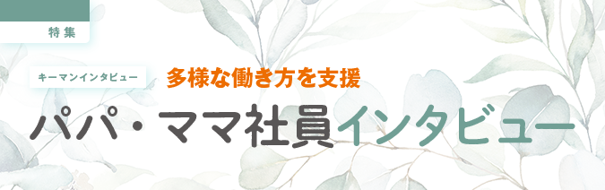 キーマンインタビュー 多様な働き方を支援 パパ・ママ社員インタビュー