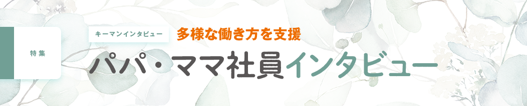 キーマンインタビュー 多様な働き方を支援 パパ・ママ社員インタビュー